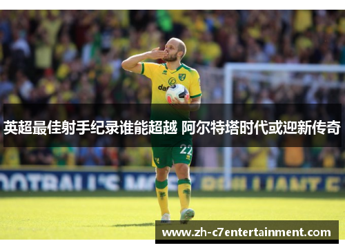 英超最佳射手纪录谁能超越 阿尔特塔时代或迎新传奇 英超最佳射手纪录谁能超越 阿尔特塔时代或迎新传奇