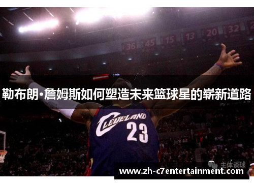 勒布朗·詹姆斯如何塑造未来篮球星的崭新道路 勒布朗·詹姆斯如何塑造未来篮球星的崭新道路