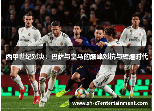 西甲世纪对决:巴萨与皇马的巅峰对抗与辉煌时代 西甲世纪对决:巴萨与皇马的巅峰对抗与辉煌时代