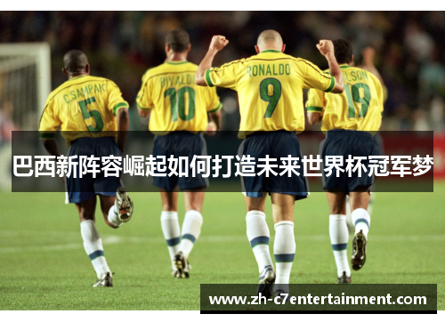 巴西新阵容崛起如何打造未来世界杯冠军梦 巴西新阵容崛起如何打造未来世界杯冠军梦