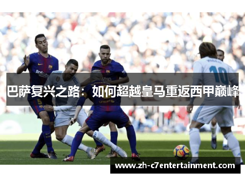 巴萨复兴之路:如何超越皇马重返西甲巅峰 巴萨复兴之路:如何超越皇马重返西甲巅峰