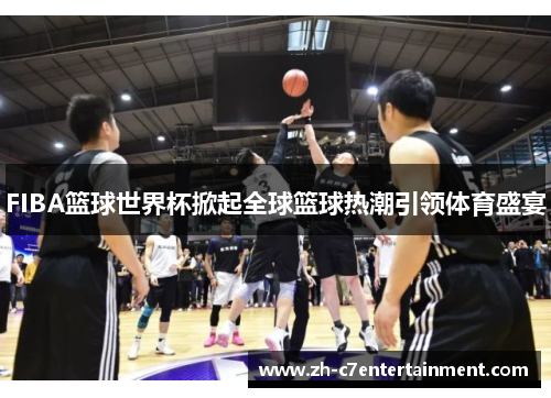 FIBA篮球世界杯掀起全球篮球热潮引领体育盛宴