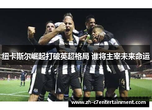 纽卡斯尔崛起打破英超格局 谁将主宰未来命运